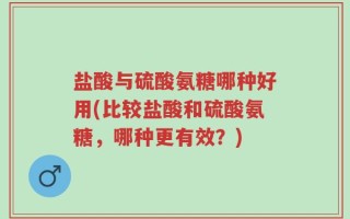 盐酸与硫酸氨糖哪种好用(比较盐酸和硫酸氨糖，哪种更有效？)