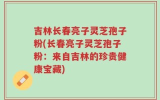 吉林长春亮子灵芝孢子粉(长春亮子灵芝孢子粉：来自吉林的珍贵健康宝藏)
