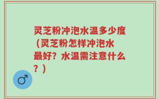 灵芝粉冲泡水温多少度 (灵芝粉怎样冲泡水最好？水温需注意什么？)