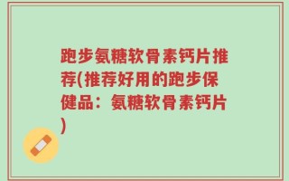 跑步氨糖软骨素钙片推荐(推荐好用的跑步保健品：氨糖软骨素钙片)