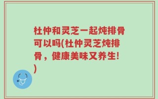 杜仲和灵芝一起炖排骨可以吗(杜仲灵芝炖排骨，健康美味又养生!)