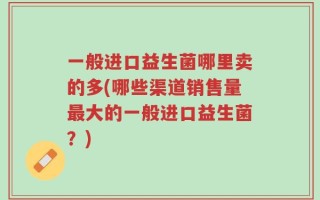 一般进口益生菌哪里卖的多(哪些渠道销售量最大的一般进口益生菌？)