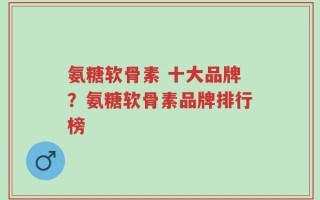 氨糖软骨素 十大品牌？氨糖软骨素品牌排行榜