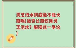 灵芝泡水到底能不能长期喝(能否长期饮用灵芝泡水？解读这一争论)