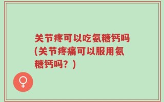 关节疼可以吃氨糖钙吗(关节疼痛可以服用氨糖钙吗？)
