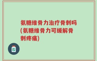 氨糖维骨力治疗骨刺吗(氨糖维骨力可缓解骨刺疼痛)