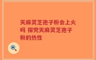 天麻灵芝孢子粉会上火吗 探究天麻灵芝孢子粉的热性