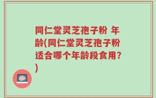 同仁堂灵芝孢子粉 年龄(同仁堂灵芝孢子粉适合哪个年龄段食用？)