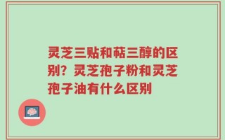 灵芝三贴和萜三醇的区别？灵芝孢子粉和灵芝孢子油有什么区别