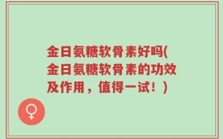 金日氨糖软骨素好吗(金日氨糖软骨素的功效及作用，值得一试！)
