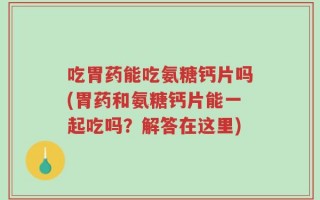 吃胃药能吃氨糖钙片吗(胃药和氨糖钙片能一起吃吗？解答在这里)