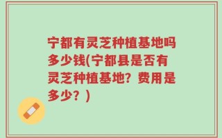 宁都有灵芝种植基地吗多少钱(宁都县是否有灵芝种植基地？费用是多少？)