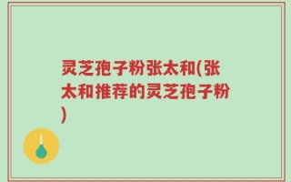 灵芝孢子粉张太和(张太和推荐的灵芝孢子粉)