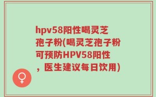 hpv58阳性喝灵芝孢子粉(喝灵芝孢子粉可预防HPV58阳性，医生建议每日饮用)