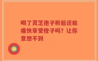喝了灵芝孢子粉后还能痛快享受橙子吗？让你意想不到