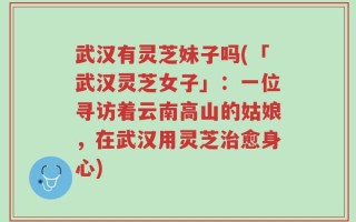 武汉有灵芝妹子吗(「武汉灵芝女子」：一位寻访着云南高山的姑娘，在武汉用灵芝治愈身心)