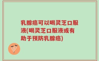 乳腺癌可以喝灵芝口服液(喝灵芝口服液或有助于预防乳腺癌)