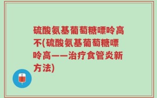 硫酸氨基葡萄糖嘌呤高不(硫酸氨基葡萄糖嘌呤高——治疗食管炎新方法)