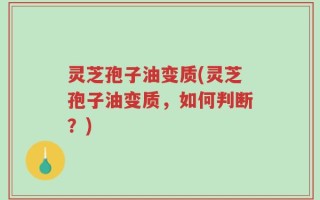 灵芝孢子油变质(灵芝孢子油变质，如何判断？)
