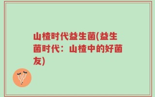 山楂时代益生菌(益生菌时代：山楂中的好菌友)