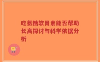 吃氨糖软骨素能否帮助长高探讨与科学依据分析