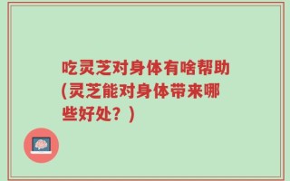 吃灵芝对身体有啥帮助(灵芝能对身体带来哪些好处？)