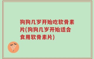 狗狗几岁开始吃软骨素片(狗狗几岁开始适合食用软骨素片)