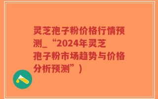 灵芝孢子粉价格行情预测_“2024年灵芝孢子粉市场趋势与价格分析预测”)