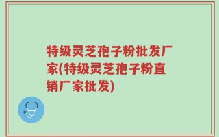 特级灵芝孢子粉批发厂家(特级灵芝孢子粉直销厂家批发)