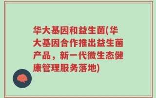华大基因和益生菌(华大基因合作推出益生菌产品，新一代微生态健康管理服务落地)