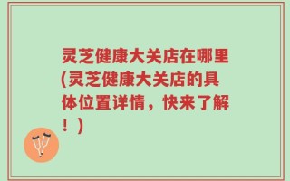 灵芝健康大关店在哪里(灵芝健康大关店的具体位置详情，快来了解！)