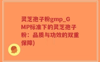 灵芝孢子粉gmp_GMP标准下的灵芝孢子粉：品质与功效的双重保障)