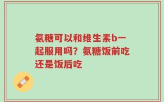 氨糖可以和维生素b一起服用吗？氨糖饭前吃还是饭后吃