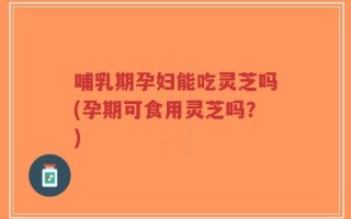 哺乳期孕妇能吃灵芝吗(孕期可食用灵芝吗？)