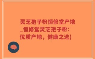 灵芝孢子粉恒修堂产地_恒修堂灵芝孢子粉：优质产地，健康之选)