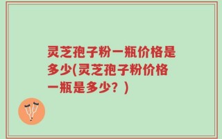 灵芝孢子粉一瓶价格是多少(灵芝孢子粉价格一瓶是多少？)