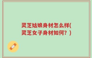 灵芝姑娘身材怎么样(灵芝女子身材如何？)