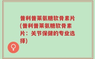 普利普莱氨糖软骨素片(普利普莱氨糖软骨素片：关节保健的专业选择)