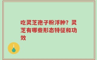 吃灵芝孢子粉浮肿？灵芝有哪些形态特征和功效