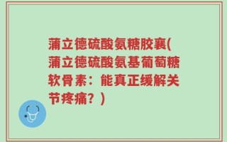 蒲立德硫酸氨糖胶襄(蒲立德硫酸氨基葡萄糖软骨素：能真正缓解关节疼痛？)