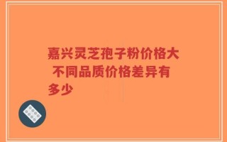 嘉兴灵芝孢子粉价格大 不同品质价格差异有多少