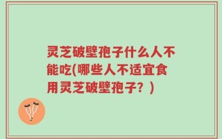 灵芝破壁孢子什么人不能吃(哪些人不适宜食用灵芝破壁孢子？)