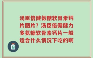 汤臣倍健氨糖软骨素钙片图片？汤臣倍健健力多氨糖软骨素钙片一般适合什么情况下吃的啊