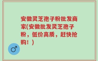 安徽灵芝孢子粉批发商家(安徽批发灵芝孢子粉，低价高质，赶快抢购！)