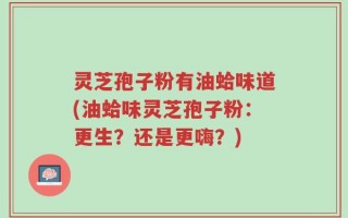 灵芝孢子粉有油蛤味道(油蛤味灵芝孢子粉：更生？还是更嗨？)
