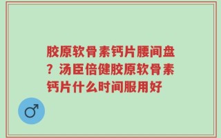 胶原软骨素钙片腰间盘？汤臣倍健胶原软骨素钙片什么时间服用好