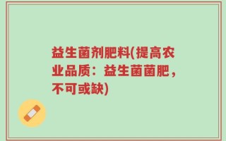 益生菌剂肥料(提高农业品质：益生菌菌肥，不可或缺)