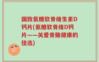 国致氨糖软骨维生素D钙片(氨糖软骨维D钙片——关爱骨骼健康的佳选)