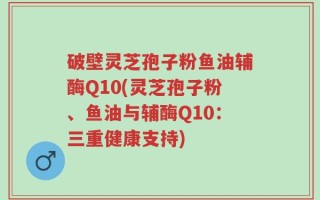 破壁灵芝孢子粉鱼油辅酶Q10(灵芝孢子粉、鱼油与辅酶Q10：三重健康支持)