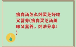 瘦肉汤怎么炖灵芝好吃又营养(瘦肉灵芝汤美味又营养，炖法分享！)